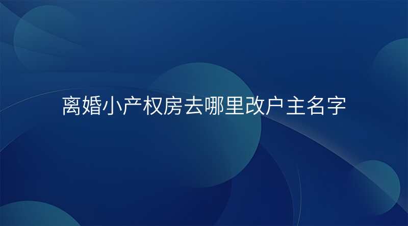 离婚小产权房去哪里改户主名字