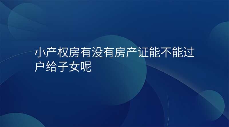 小产权房有没有房产证能不能过户给子女呢