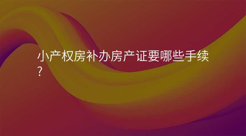 小产权房补办房产证要哪些手续?