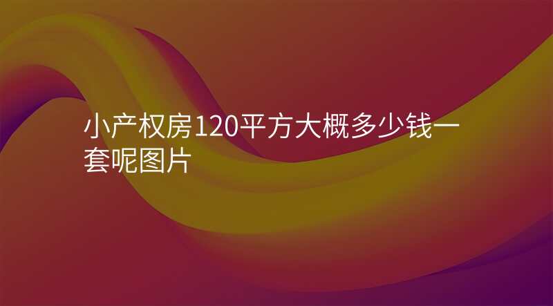 小产权房120平方大概多少钱一套呢图片