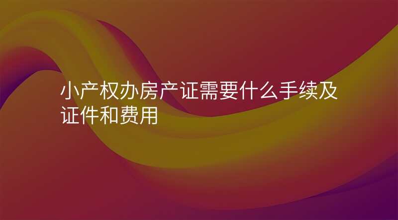 小产权办房产证需要什么手续及证件和费用
