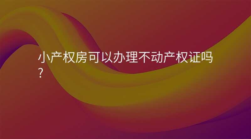 小产权房可以办理不动产权证吗?