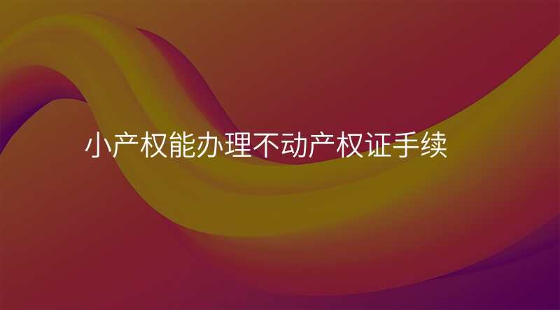 小产权能办理不动产权证手续