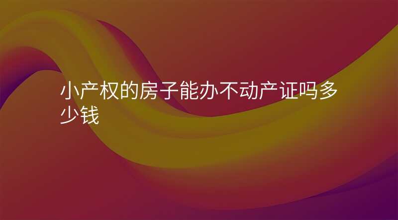小产权的房子能办不动产证吗多少钱