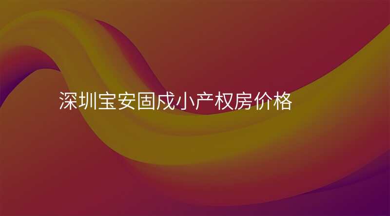 深圳宝安固戍小产权房价格 深圳宝安固戍小产权房价格