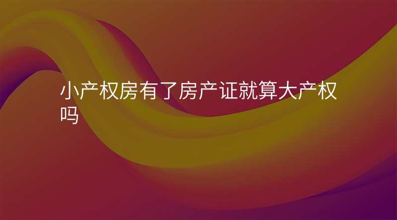 小产权房有了房产证就算大产权吗