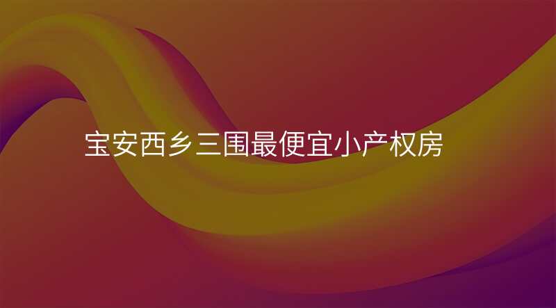 宝安西乡三围最便宜小产权房