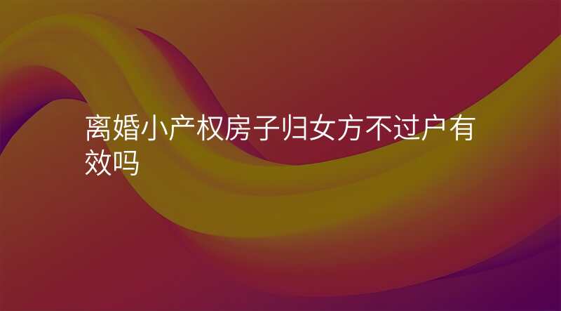 离婚小产权房子归女方不过户有效吗