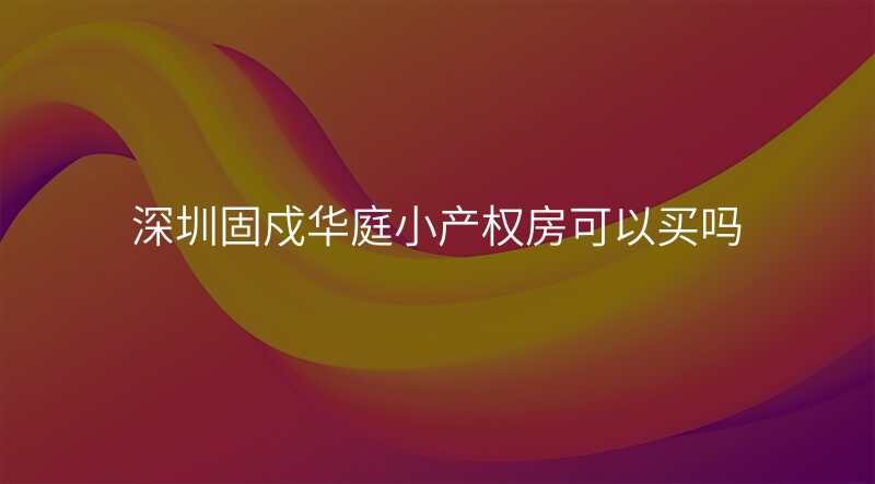 深圳固戍华庭小产权房可以买吗