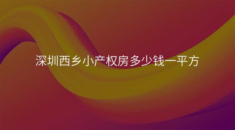 深圳西乡小产权房多少钱一平方