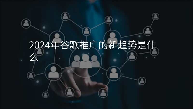 2024年谷歌推广的新趋势是什么