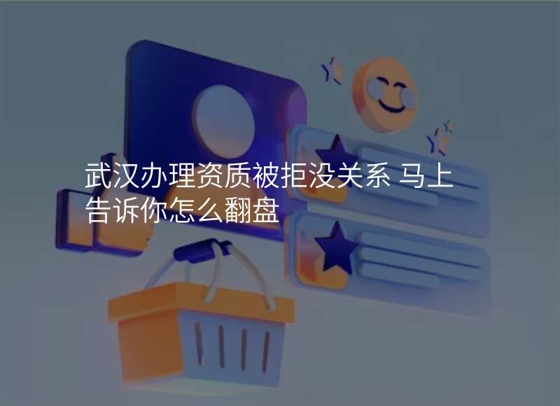 武汉办理资质被拒没关系 马上告诉你怎么翻盘