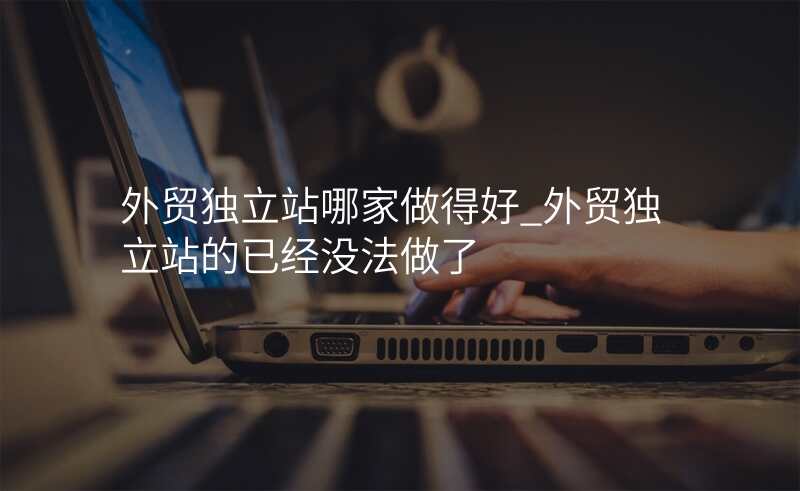外贸独立站哪家做得好_外贸独立站的已经没法做了