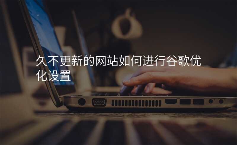 久不更新的网站如何进行谷歌优化设置