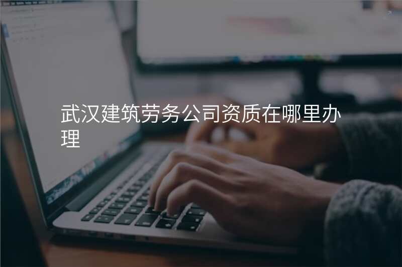 武汉建筑劳务公司资质在哪里办理