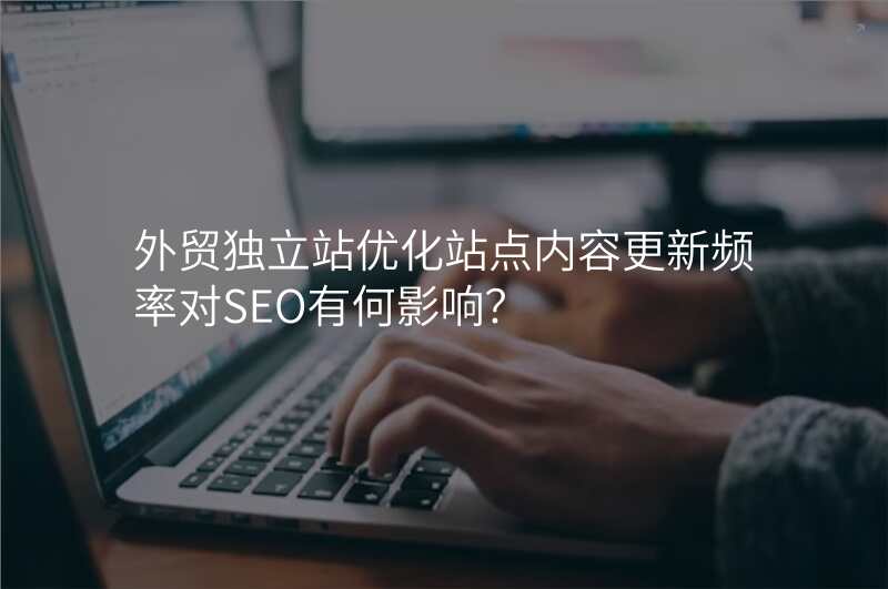 外贸独立站优化站点内容更新频率对SEO有何影响?