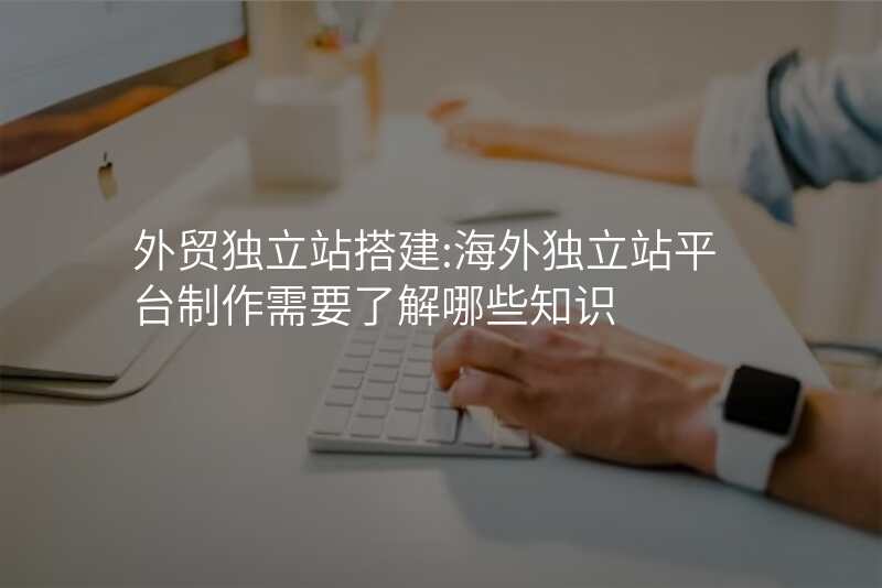 外贸独立站搭建:海外独立站平台制作需要了解哪些知识