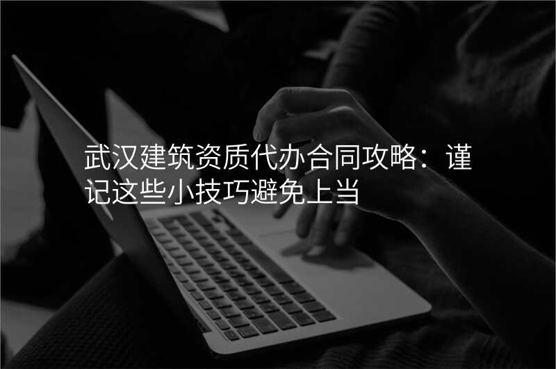 武汉建筑资质代办合同攻略:谨记这些小技巧避免上当