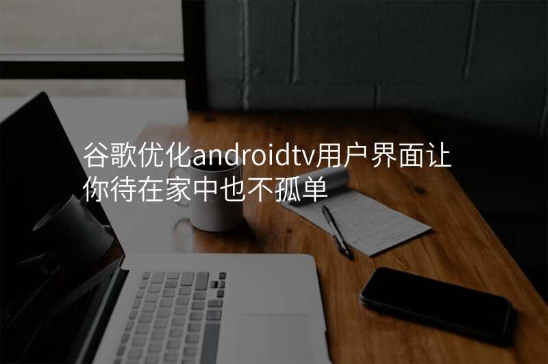 谷歌优化androidtv用户界面让你待在家中也不孤单