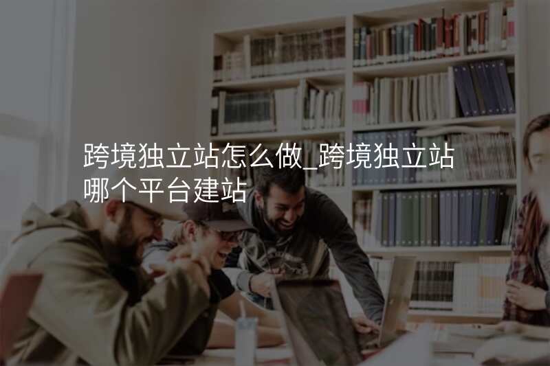 跨境独立站怎么做_跨境独立站哪个平台建站