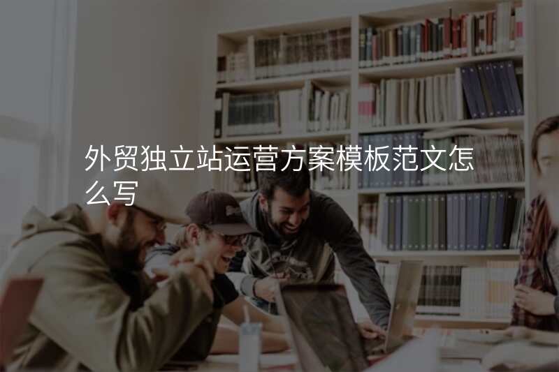 外贸独立站运营方案模板范文怎么写