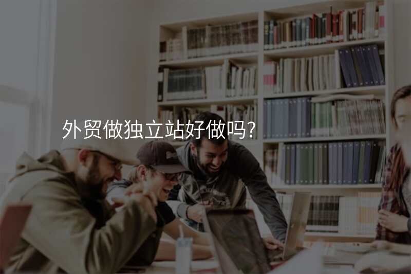 外贸做独立站好做吗?