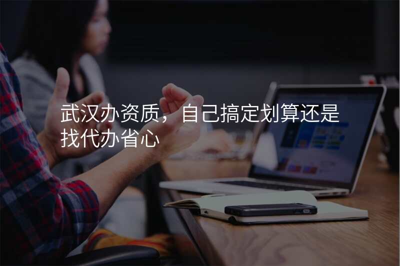 武汉办资质,自己搞定划算还是找代办省心