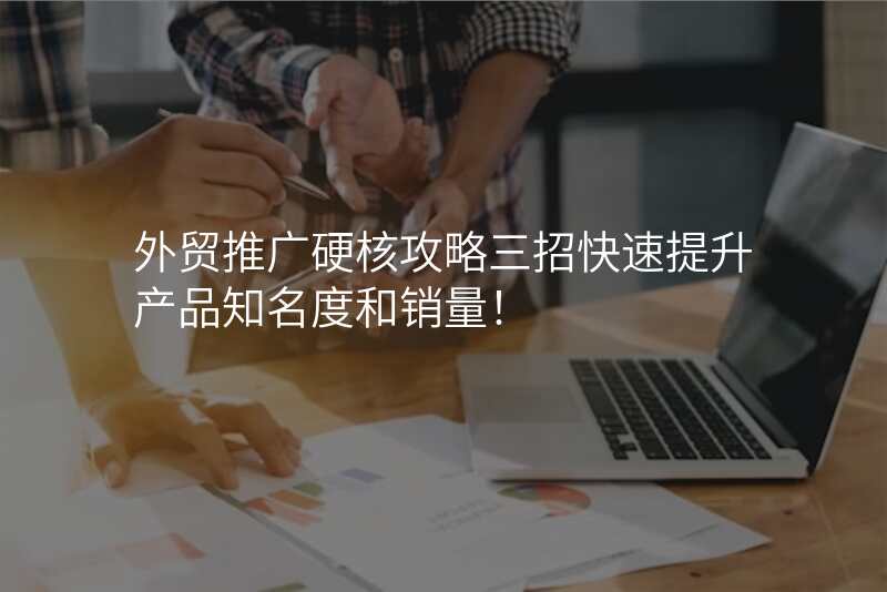 外贸推广硬核攻略三招快速提升产品知名度和销量!