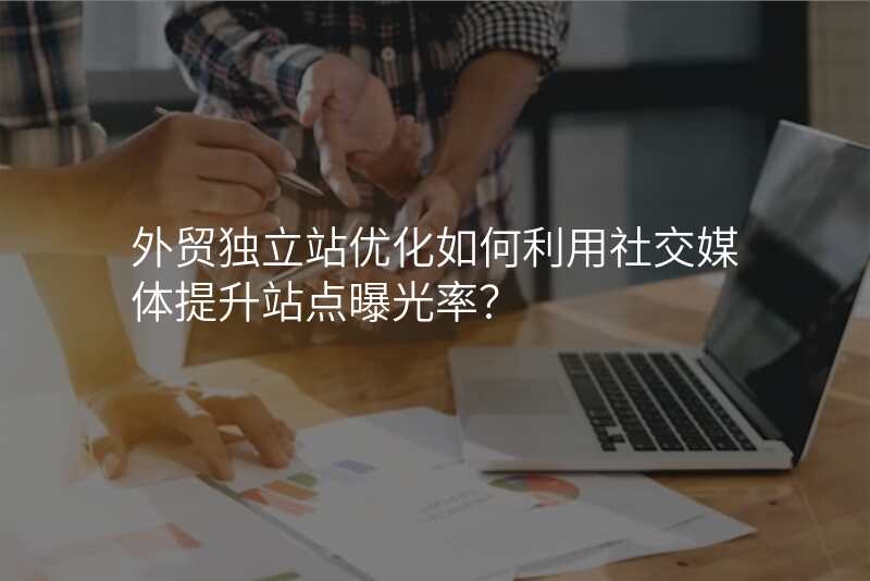外贸独立站优化如何利用社交媒体提升站点曝光率?