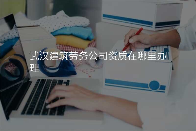 武汉建筑劳务公司资质在哪里办理