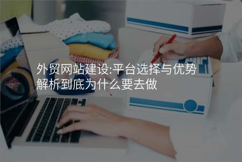 外贸网站建设:平台选择与优势解析到底为什么要去做