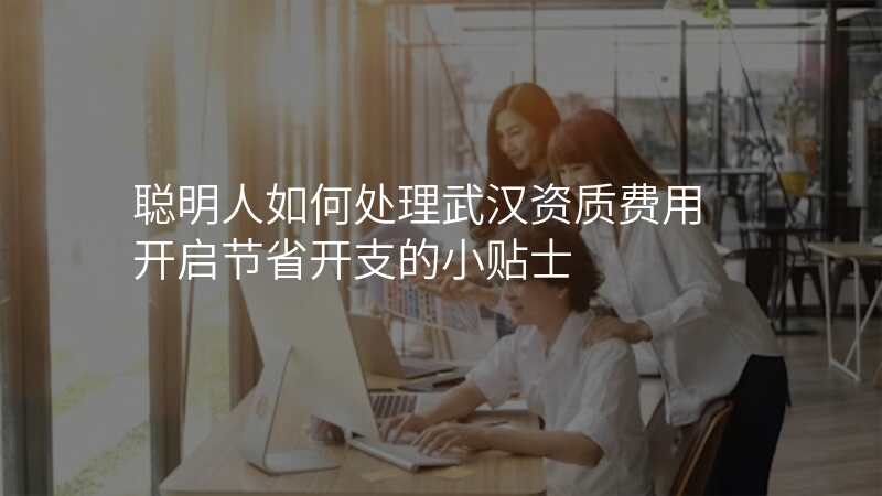 聪明人如何处理武汉资质费用 开启节省开支的小贴士
