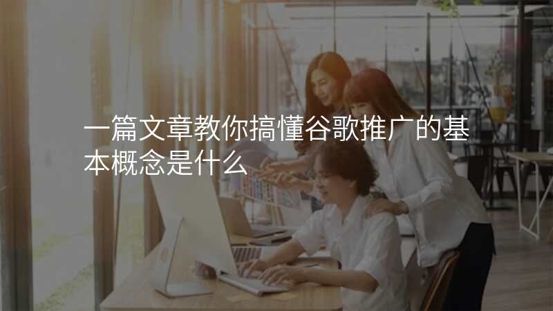 一篇文章教你搞懂谷歌推广的基本概念是什么