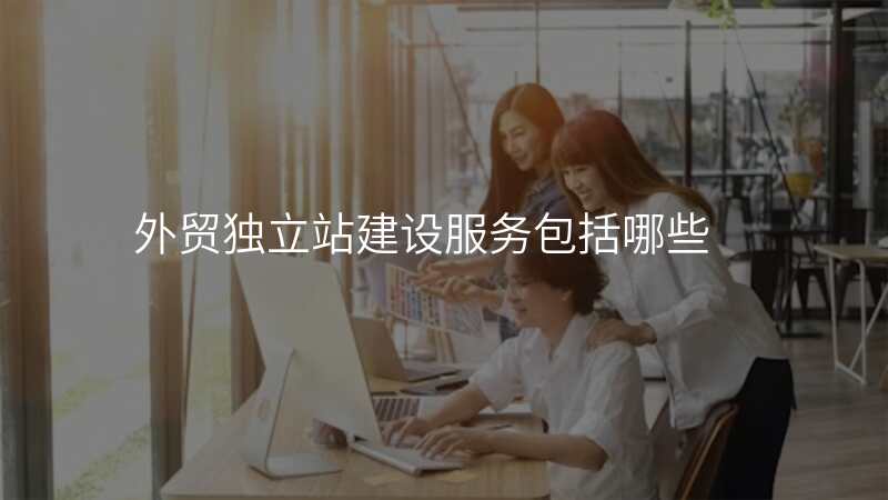 外贸独立站建设服务包括哪些