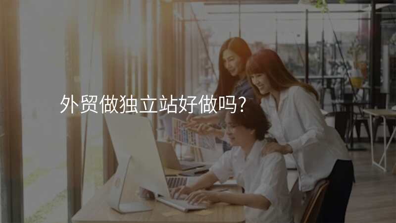 外贸做独立站好做吗?