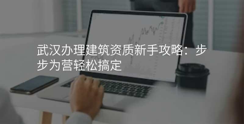 武汉办理建筑资质新手攻略:步步为营轻松搞定