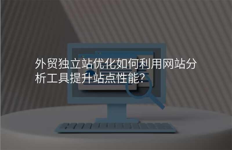 外贸独立站优化如何利用网站分析工具提升站点性能?