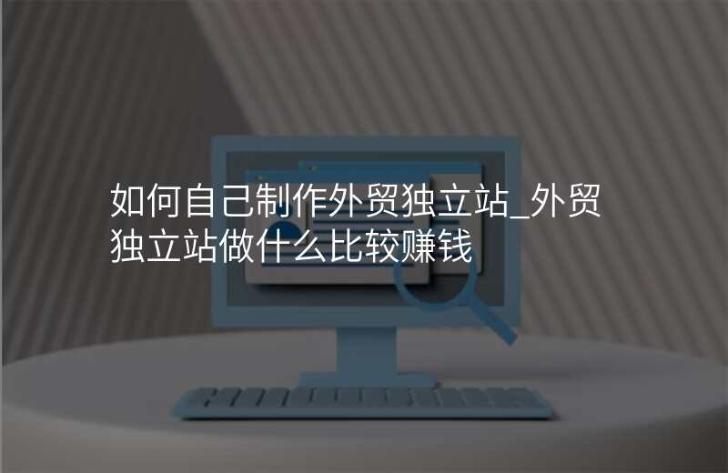 如何自己制作外贸独立站_外贸独立站做什么比较赚钱