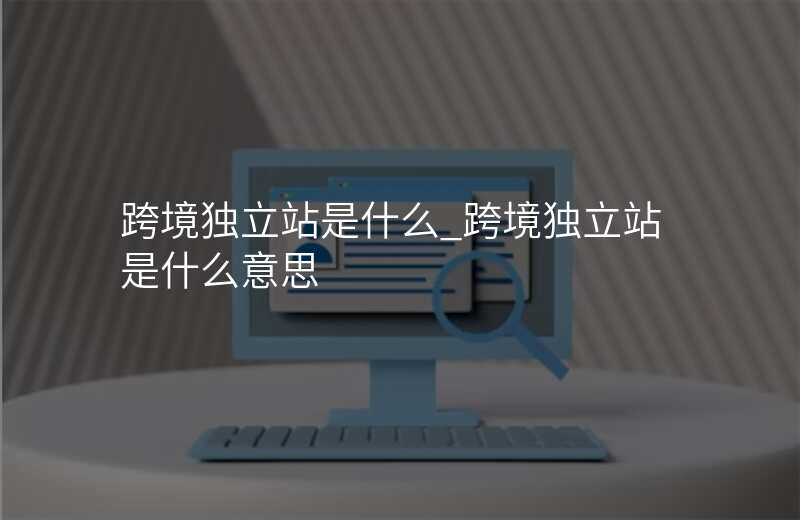 跨境独立站是什么_跨境独立站是什么意思