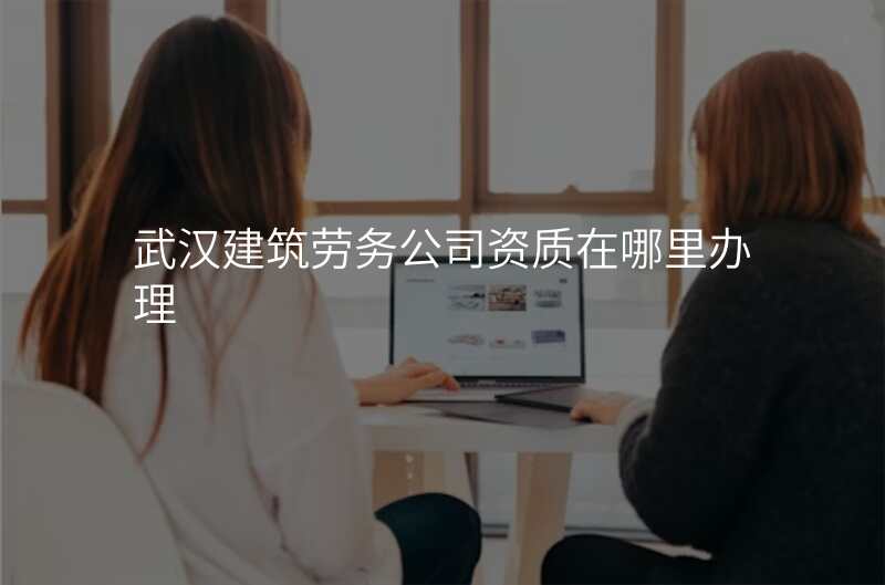 武汉建筑劳务公司资质在哪里办理
