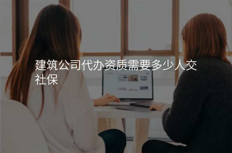 建筑公司代办资质需要多少人交社保