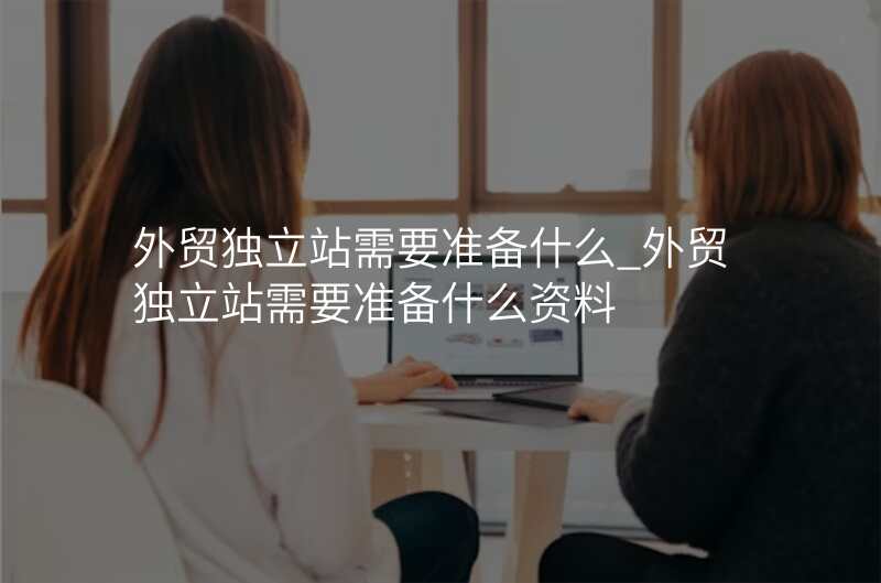 外贸独立站需要准备什么_外贸独立站需要准备什么资料