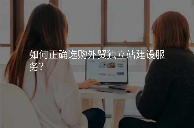 如何正确选购外贸独立站建设服务?