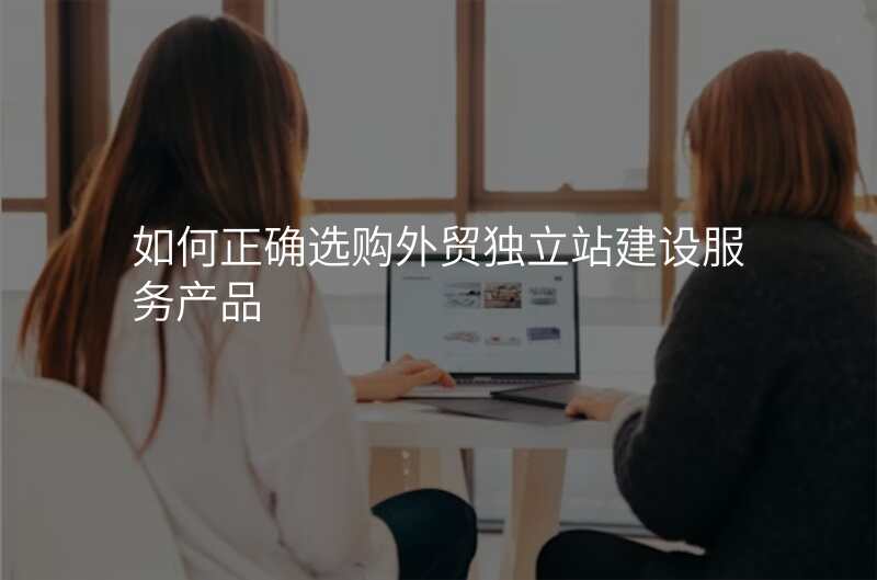 如何正确选购外贸独立站建设服务产品