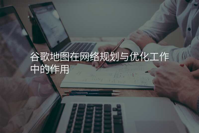 谷歌地图在网络规划与优化工作中的作用