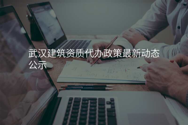 武汉建筑资质代办政策最新动态公示
