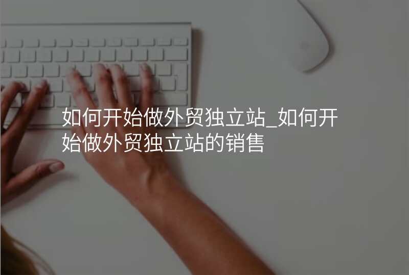 如何开始做外贸独立站_如何开始做外贸独立站的销售