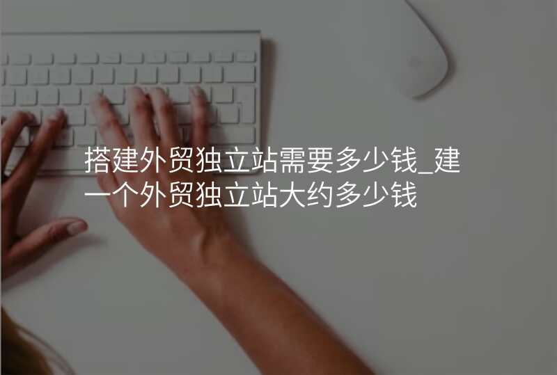 搭建外贸独立站需要多少钱_建一个外贸独立站大约多少钱