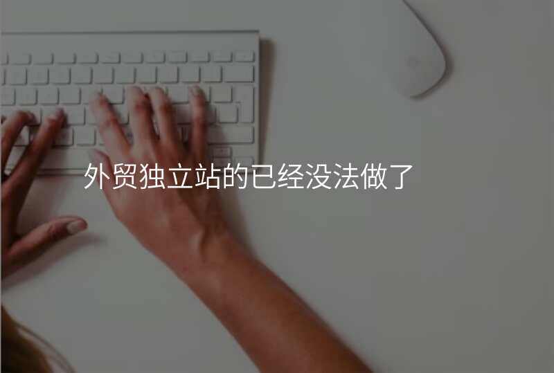 外贸独立站的已经没法做了