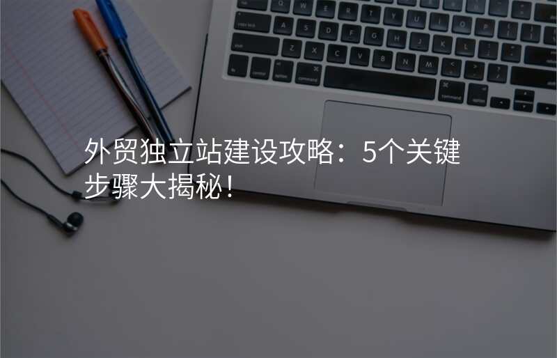 外贸独立站建设攻略:5个关键步骤大揭秘!